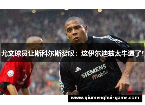 尤文球员让斯科尔斯赞叹：这伊尔迪兹太牛逼了！